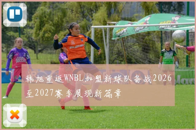 韩旭重返WNBL加盟新球队备战2026至2027赛季展现新篇章