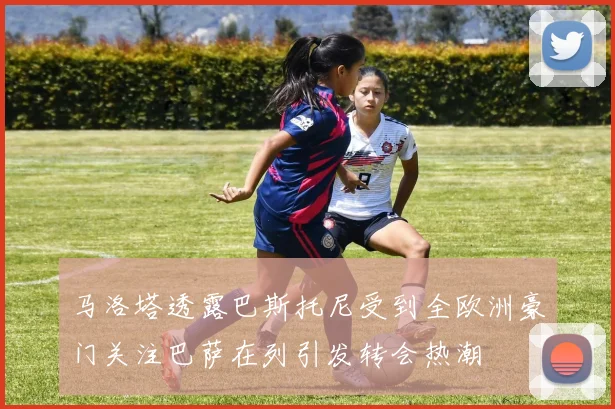 马洛塔透露巴斯托尼受到全欧洲豪门关注巴萨在列引发转会热潮