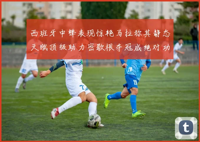 西班牙中锋表现惊艳马拉称其静态天赋顶级助力密歇根夺冠成绝对功臣