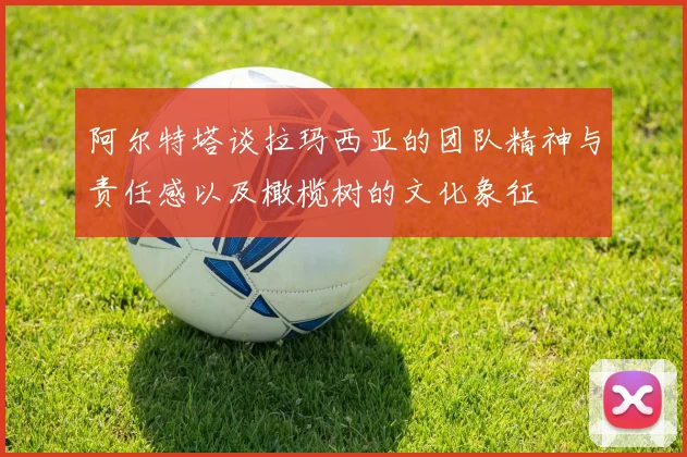阿尔特塔谈拉玛西亚的团队精神与责任感以及橄榄树的文化象征