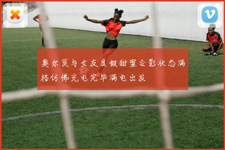 奥尔莫与女友度假甜蜜合影状态满格仿佛充电完毕满电出发