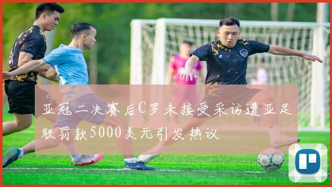 亚冠二决赛后C罗未接受采访遭亚足联罚款5000美元引发热议