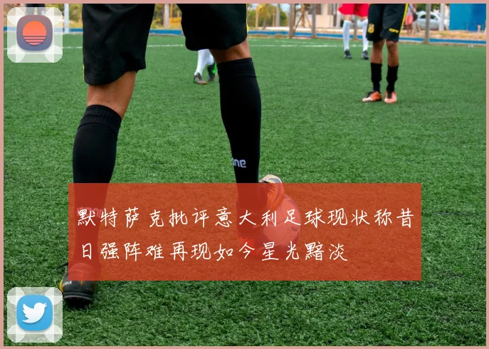 默特萨克批评意大利足球现状称昔日强阵难再现如今星光黯淡