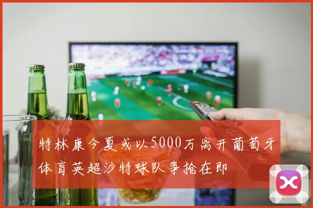 特林康今夏或以5000万离开葡萄牙体育英超沙特球队争抢在即