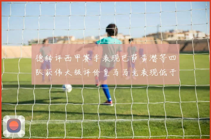 德转评西甲赛季表现巴萨黄潜等四队获伟大级评价皇马马竞表现低于预期