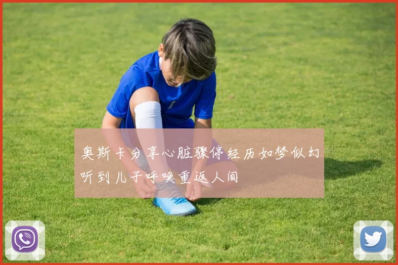 奥斯卡分享心脏骤停经历如梦似幻听到儿子呼唤重返人间