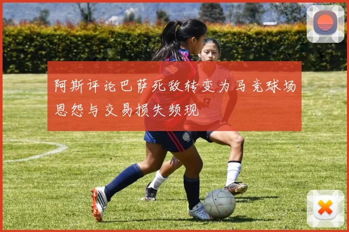 阿斯评论巴萨死敌转变为马竞球场恩怨与交易损失频现
