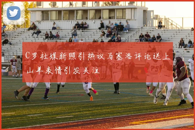C罗社媒新照引热议马塞洛评论送上山羊表情引发关注