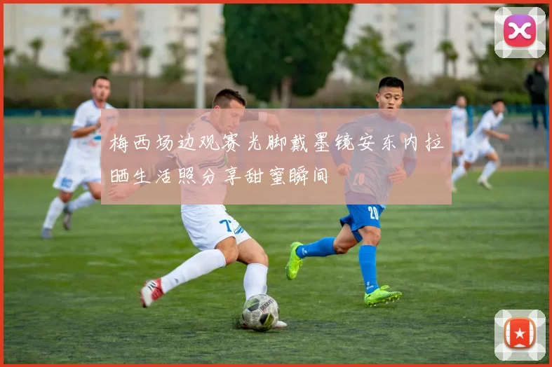 梅西场边观赛光脚戴墨镜安东内拉晒生活照分享甜蜜瞬间